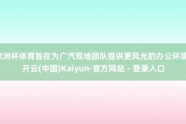 欧洲杯体育旨在为广汽现地团队提供更风光的办公环境-开云(中国)Kaiyun·官方网站 - 登录入口