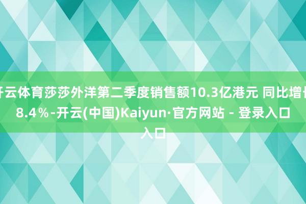 开云体育莎莎外洋第二季度销售额10.3亿港元 同比增长8.4％-开云(中国)Kaiyun·官方网站 - 登录入口