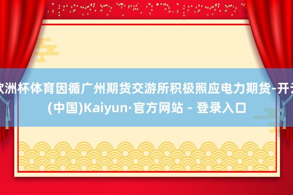 欧洲杯体育因循广州期货交游所积极照应电力期货-开云(中国)Kaiyun·官方网站 - 登录入口