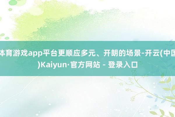 体育游戏app平台更顺应多元、开朗的场景-开云(中国)Kaiyun·官方网站 - 登录入口