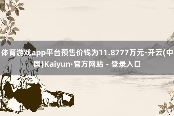 体育游戏app平台预售价钱为11.8777万元-开云(中国)Kaiyun·官方网站 - 登录入口