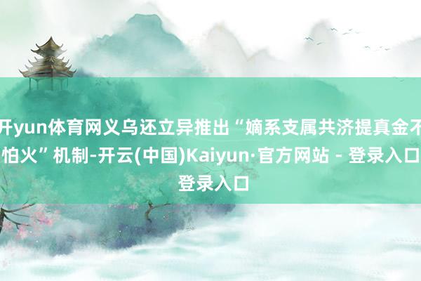 开yun体育网义乌还立异推出“嫡系支属共济提真金不怕火”机制-开云(中国)Kaiyun·官方网站 - 登录入口