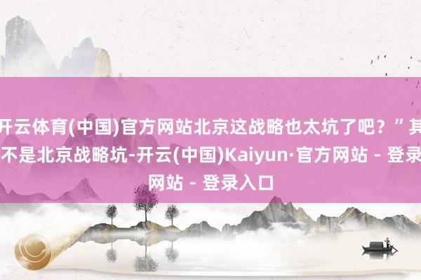 开云体育(中国)官方网站北京这战略也太坑了吧？”其实真不是北京战略坑-开云(中国)Kaiyun·官方网站 - 登录入口