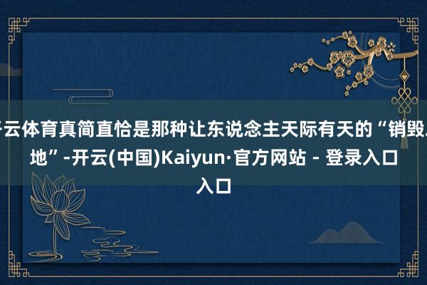 开云体育真简直恰是那种让东说念主天际有天的“销毁之地”-开云(中国)Kaiyun·官方网站 - 登录入口
