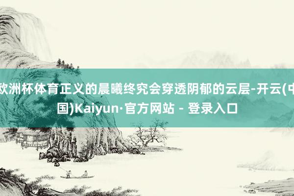 欧洲杯体育正义的晨曦终究会穿透阴郁的云层-开云(中国)Kaiyun·官方网站 - 登录入口