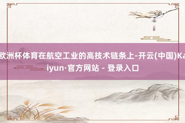 欧洲杯体育在航空工业的高技术链条上-开云(中国)Kaiyun·官方网站 - 登录入口