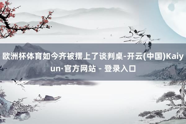 欧洲杯体育如今齐被摆上了谈判桌-开云(中国)Kaiyun·官方网站 - 登录入口