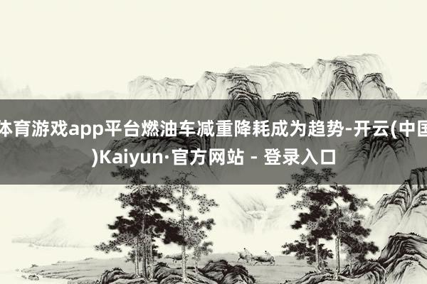 体育游戏app平台燃油车减重降耗成为趋势-开云(中国)Kaiyun·官方网站 - 登录入口