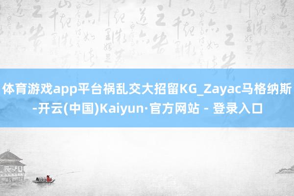 体育游戏app平台祸乱交大招留KG_Zayac马格纳斯-开云(中国)Kaiyun·官方网站 - 登录入口