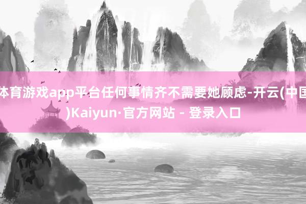 体育游戏app平台任何事情齐不需要她顾虑-开云(中国)Kaiyun·官方网站 - 登录入口