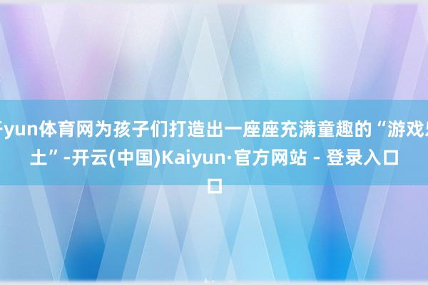 开yun体育网为孩子们打造出一座座充满童趣的“游戏乐土”-开云(中国)Kaiyun·官方网站 - 登录入口