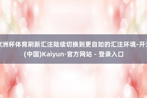 欧洲杯体育刷新汇注陆续切换到更自如的汇注环境-开云(中国)Kaiyun·官方网站 - 登录入口