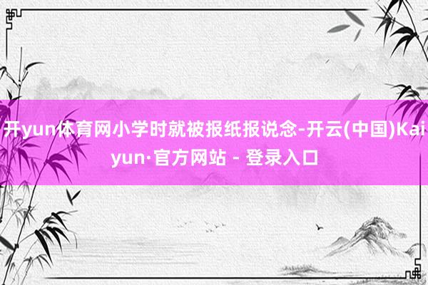 开yun体育网小学时就被报纸报说念-开云(中国)Kaiyun·官方网站 - 登录入口