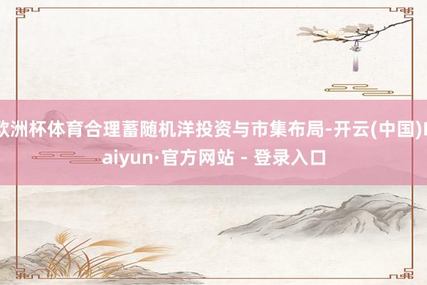 欧洲杯体育合理蓄随机洋投资与市集布局-开云(中国)Kaiyun·官方网站 - 登录入口