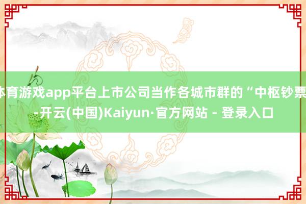 体育游戏app平台上市公司当作各城市群的“中枢钞票”-开云(中国)Kaiyun·官方网站 - 登录入口
