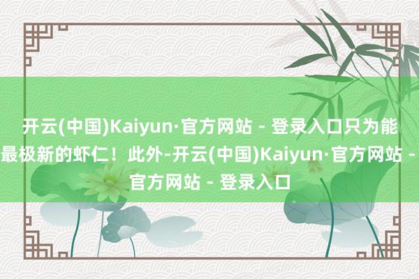 开云(中国)Kaiyun·官方网站 - 登录入口只为能吃上一口最极新的虾仁！此外-开云(中国)Kaiyun·官方网站 - 登录入口