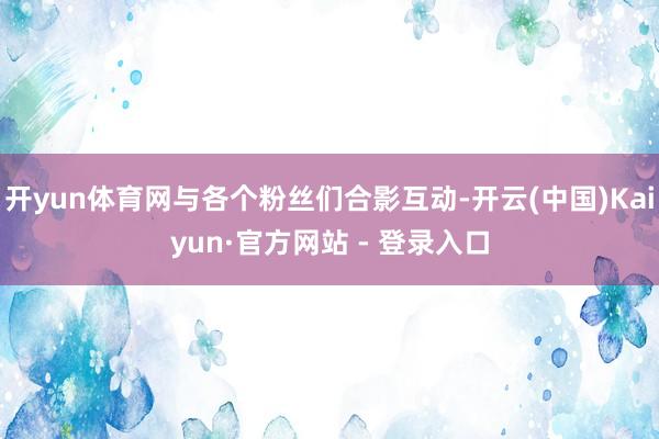开yun体育网与各个粉丝们合影互动-开云(中国)Kaiyun·官方网站 - 登录入口