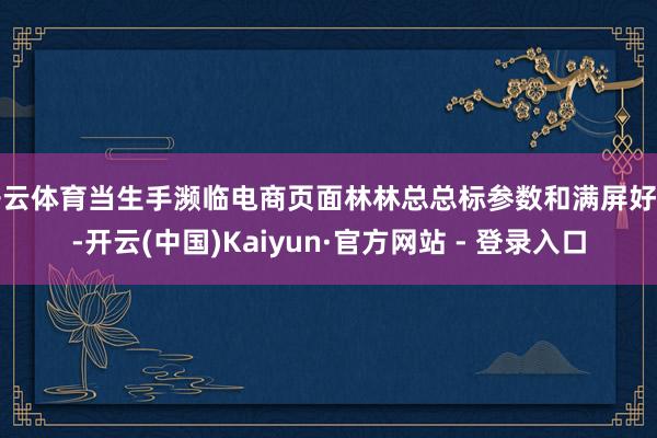 开云体育当生手濒临电商页面林林总总标参数和满屏好评-开云(中国)Kaiyun·官方网站 - 登录入口
