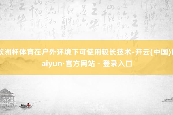 欧洲杯体育在户外环境下可使用较长技术-开云(中国)Kaiyun·官方网站 - 登录入口