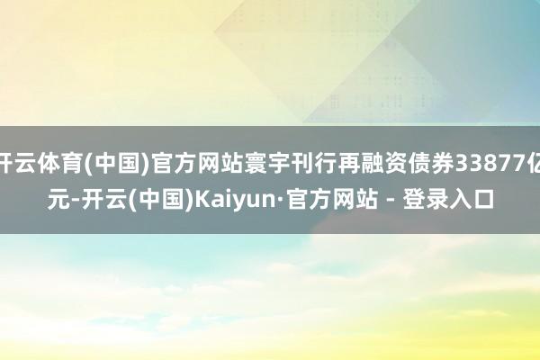 开云体育(中国)官方网站寰宇刊行再融资债券33877亿元-开云(中国)Kaiyun·官方网站 - 登录入口