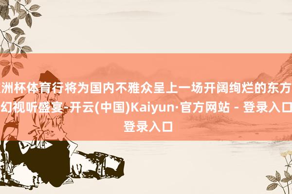 欧洲杯体育行将为国内不雅众呈上一场开阔绚烂的东方魔幻视听盛宴-开云(中国)Kaiyun·官方网站 - 登录入口