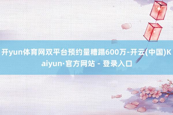 开yun体育网双平台预约量糟蹋600万-开云(中国)Kaiyun·官方网站 - 登录入口