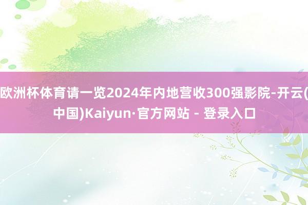 欧洲杯体育请一览2024年内地营收300强影院-开云(中国)Kaiyun·官方网站 - 登录入口