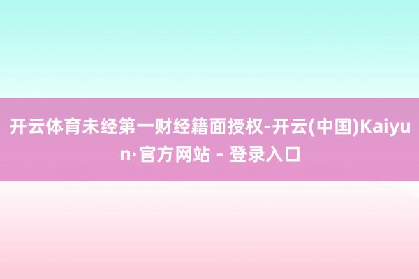 开云体育未经第一财经籍面授权-开云(中国)Kaiyun·官方网站 - 登录入口