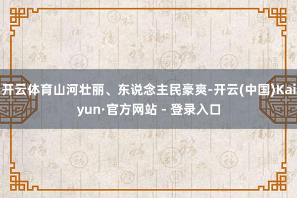 开云体育山河壮丽、东说念主民豪爽-开云(中国)Kaiyun·官方网站 - 登录入口