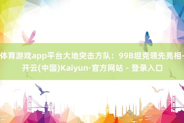 体育游戏app平台大地突击方队：99B坦克领先亮相-开云(中国)Kaiyun·官方网站 - 登录入口