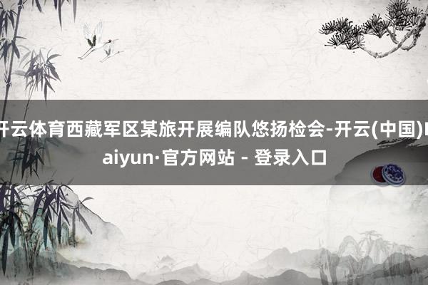 开云体育西藏军区某旅开展编队悠扬检会-开云(中国)Kaiyun·官方网站 - 登录入口