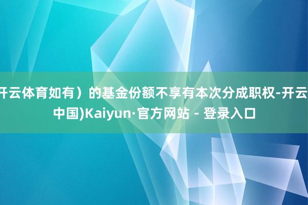 开云体育如有)的基金份额不享有本次分成职权-开云(中国)Kaiyun·官方网站 - 登录入口