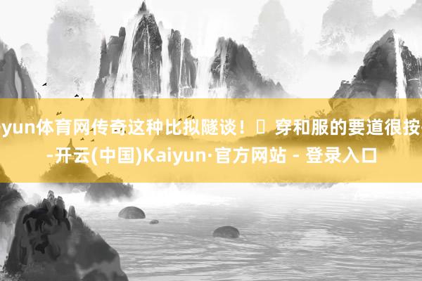 开yun体育网传奇这种比拟隧谈！	穿和服的要道很按捺-开云(中国)Kaiyun·官方网站 - 登录入口