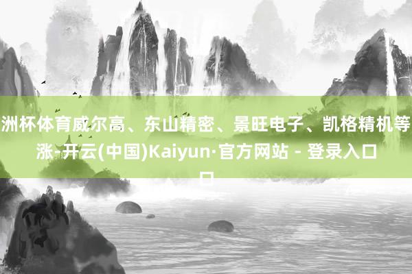 欧洲杯体育威尔高、东山精密、景旺电子、凯格精机等跟涨-开云(中国)Kaiyun·官方网站 - 登录入口