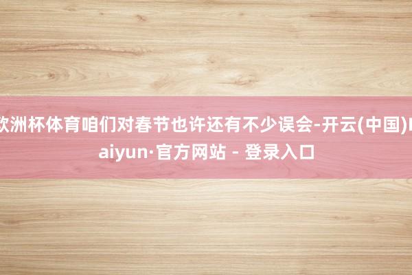 欧洲杯体育咱们对春节也许还有不少误会-开云(中国)Kaiyun·官方网站 - 登录入口