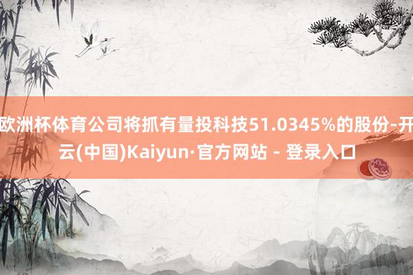 欧洲杯体育公司将抓有量投科技51.0345%的股份-开云(中国)Kaiyun·官方网站 - 登录入口