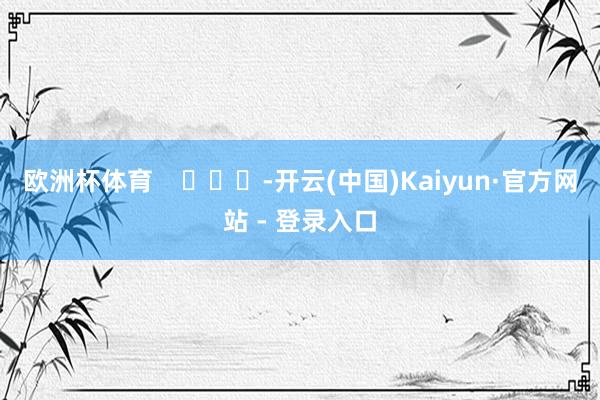 欧洲杯体育 -开云(中国)Kaiyun·官方网站 - 登录入口