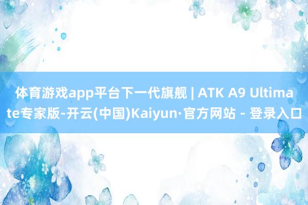 体育游戏app平台下一代旗舰 | ATK A9 Ultimate专家版-开云(中国)Kaiyun·官方网站 - 登录入口
