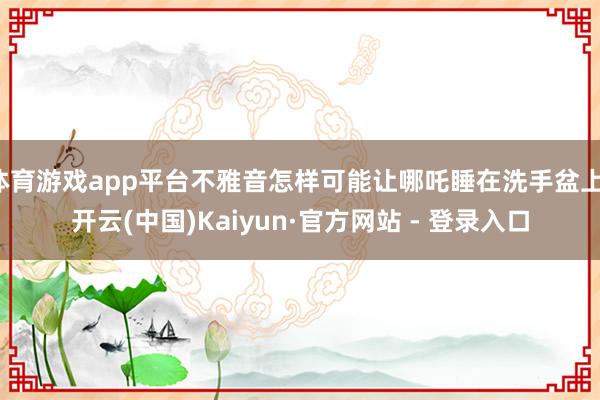 体育游戏app平台不雅音怎样可能让哪吒睡在洗手盆上-开云(中国)Kaiyun·官方网站 - 登录入口