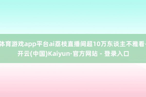 体育游戏app平台ai荔枝直播间超10万东谈主不雅看-开云(中国)Kaiyun·官方网站 - 登录入口