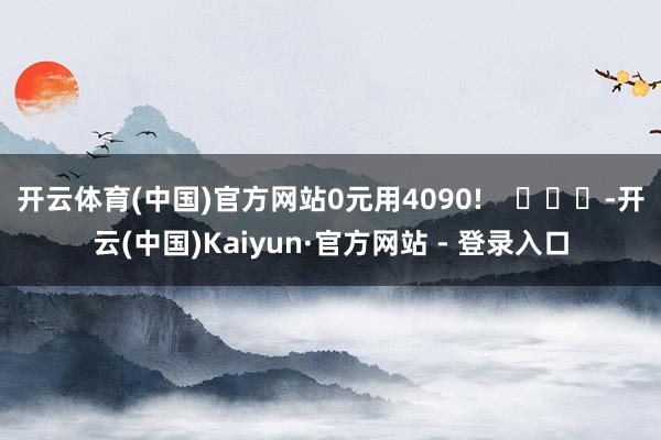 开云体育(中国)官方网站0元用4090! -开云(中国)Kaiyun·官方网站 - 登录入口