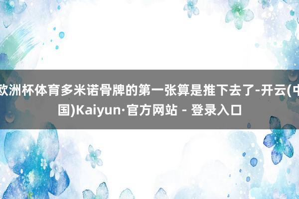 欧洲杯体育多米诺骨牌的第一张算是推下去了-开云(中国)Kaiyun·官方网站 - 登录入口