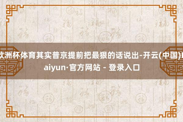 欧洲杯体育其实普京提前把最狠的话说出-开云(中国)Kaiyun·官方网站 - 登录入口