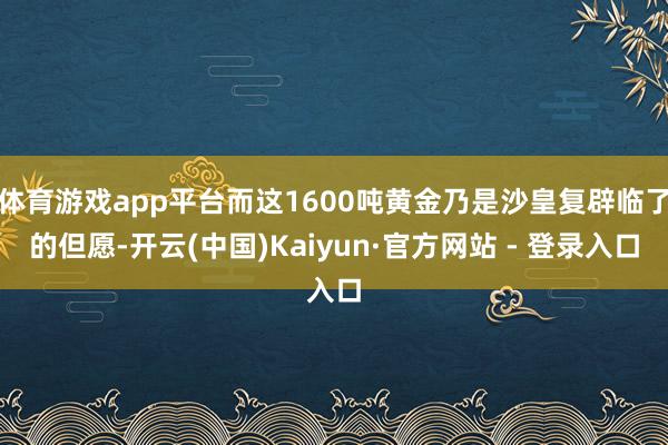 体育游戏app平台而这1600吨黄金乃是沙皇复辟临了的但愿-开云(中国)Kaiyun·官方网站 - 登录入口