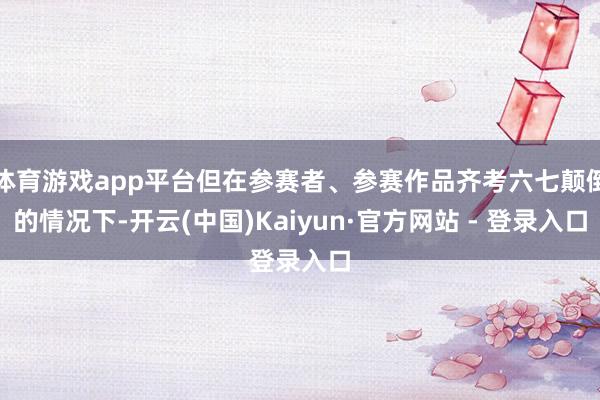 体育游戏app平台但在参赛者、参赛作品齐考六七颠倒的情况下-开云(中国)Kaiyun·官方网站 - 登录入口