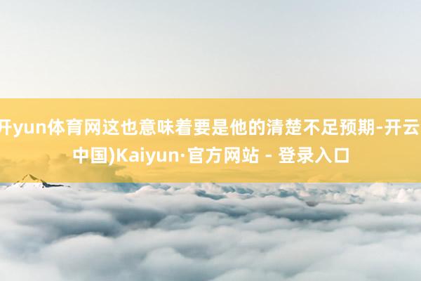 开yun体育网这也意味着要是他的清楚不足预期-开云(中国)Kaiyun·官方网站 - 登录入口