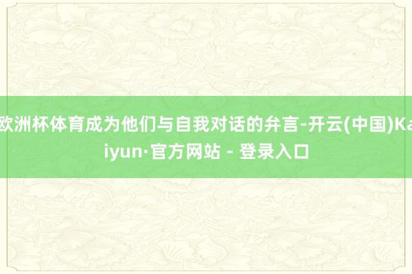 欧洲杯体育成为他们与自我对话的弁言-开云(中国)Kaiyun·官方网站 - 登录入口