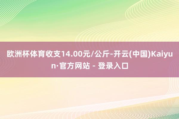欧洲杯体育收支14.00元/公斤-开云(中国)Kaiyun·官方网站 - 登录入口