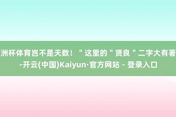 欧洲杯体育岂不是天数!"这里的"贤良"二字大有著作-开云(中国)Kaiyun·官方网站 - 登录入口