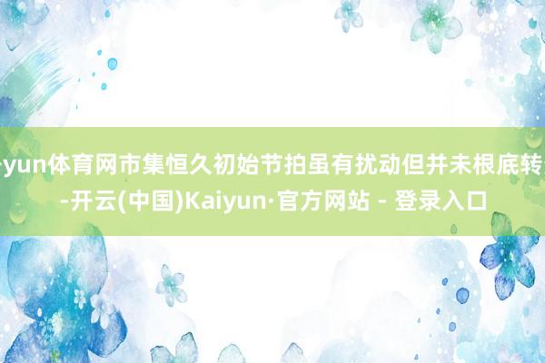 开yun体育网市集恒久初始节拍虽有扰动但并未根底转变-开云(中国)Kaiyun·官方网站 - 登录入口
